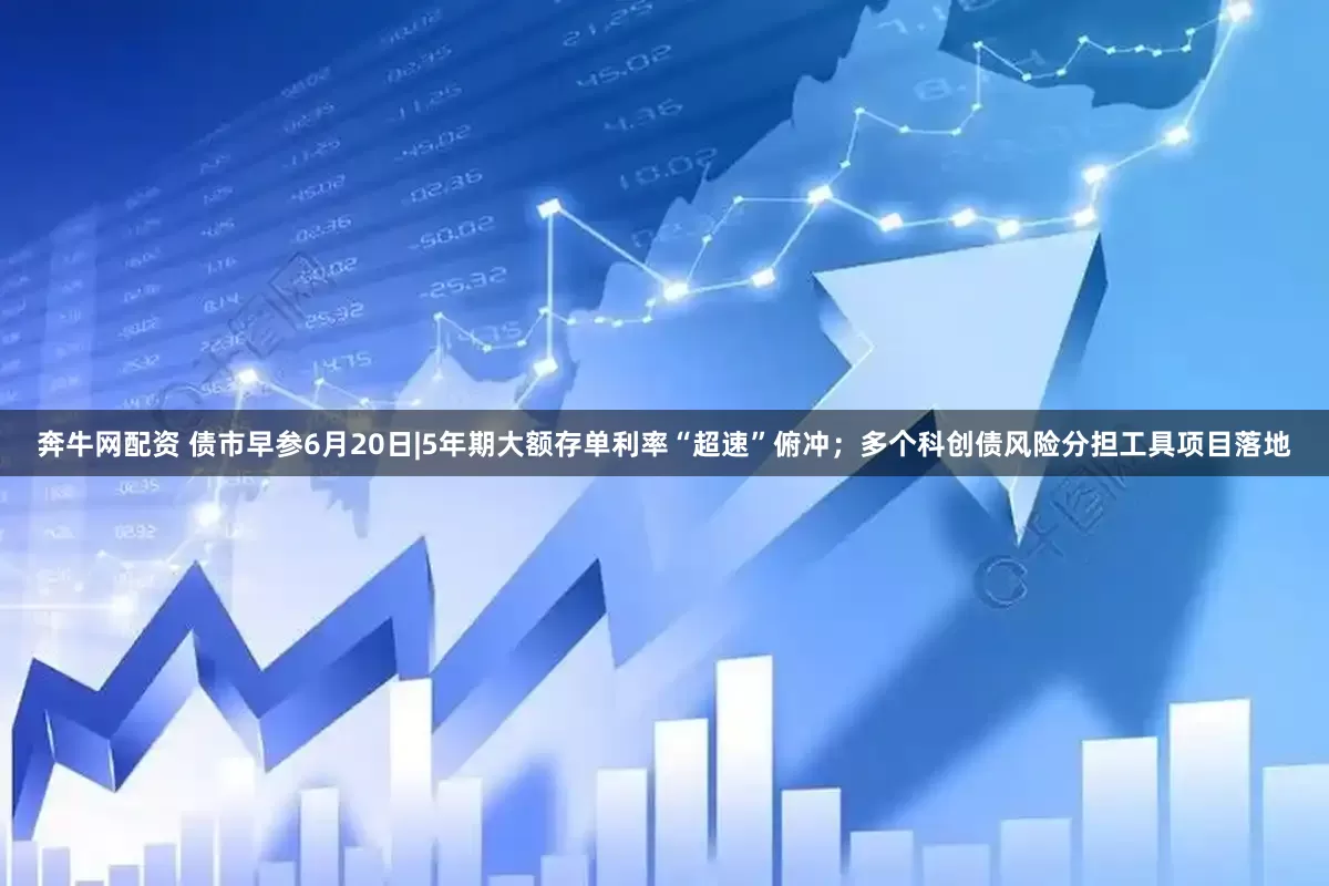 奔牛网配资 债市早参6月20日|5年期大额存单利率“超速”俯冲；多个科创债风险分担工具项目落地