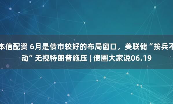 本信配资 6月是债市较好的布局窗口，美联储“按兵不动”无视特朗普施压 | 债圈大家说06.19