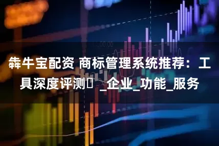 犇牛宝配资 商标管理系统推荐：工具深度评测​_企业_功能_服务