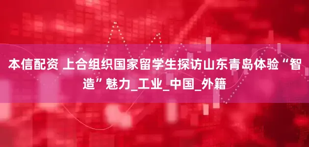 本信配资 上合组织国家留学生探访山东青岛体验“智造”魅力_工业_中国_外籍