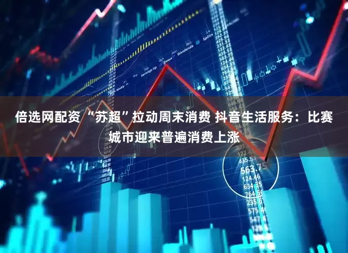 倍选网配资 “苏超”拉动周末消费 抖音生活服务：比赛城市迎来普遍消费上涨