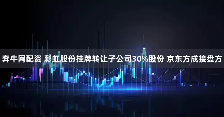 奔牛网配资 彩虹股份挂牌转让子公司30%股份 京东方成接盘方