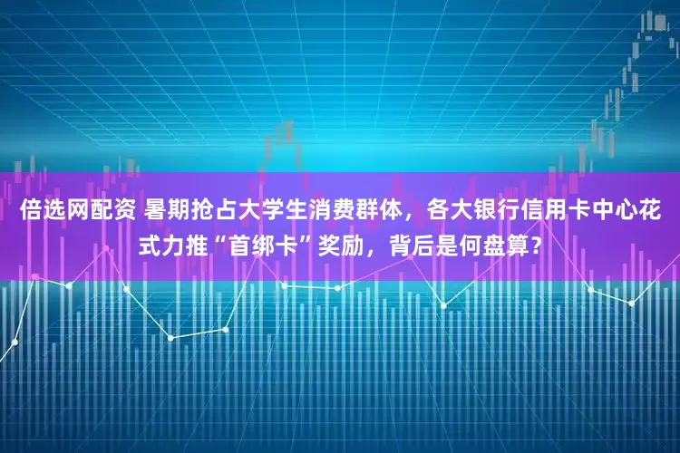 倍选网配资 暑期抢占大学生消费群体，各大银行信用卡中心花式力推“首绑卡”奖励，背后是何盘算？