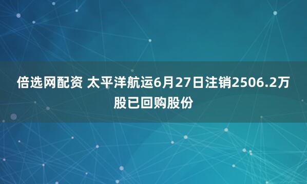 倍选网配资 太平洋航运6月27日注销2506.2万股已回购股份