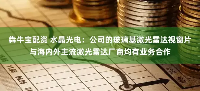 犇牛宝配资 水晶光电：公司的玻璃基激光雷达视窗片与海内外主流激光雷达厂商均有业务合作