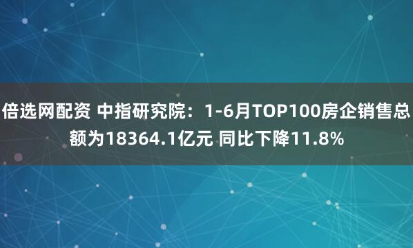 倍选网配资 中指研究院：1-6月TOP100房企销售总额为18364.1亿元 同比下降11.8%