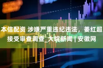 本信配资 涉嫌严重违纪违法，姜红超接受审查调查_大皖新闻 | 安徽网