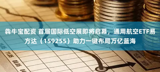 犇牛宝配资 首届国际低空展即将启幕，通用航空ETF易方达（159255）助力一键布局万亿蓝海