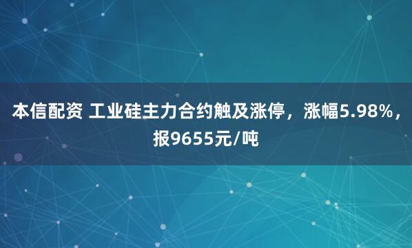 本信配资 工业硅主力合约触及涨停，涨幅5.98%，报9655元/吨