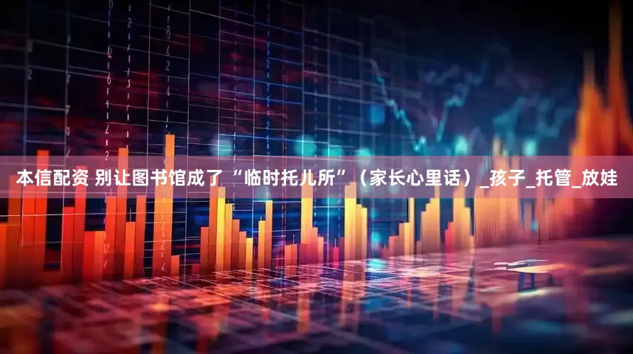 本信配资 别让图书馆成了 “临时托儿所”（家长心里话）_孩子_托管_放娃