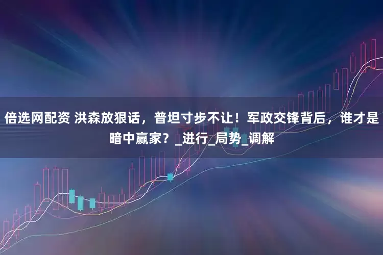 倍选网配资 洪森放狠话，普坦寸步不让！军政交锋背后，谁才是暗中赢家？_进行_局势_调解