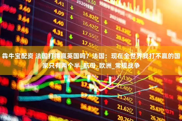 犇牛宝配资 法国打得赢英国吗？法国：现在全世界我打不赢的国家只有两个半_航母_欧洲_常规战争