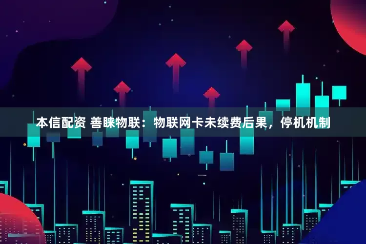 本信配资 善睐物联：物联网卡未续费后果，停机机制