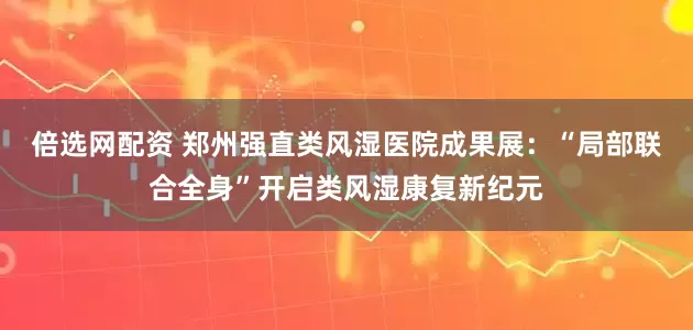 倍选网配资 郑州强直类风湿医院成果展：“局部联合全身”开启类风湿康复新纪元